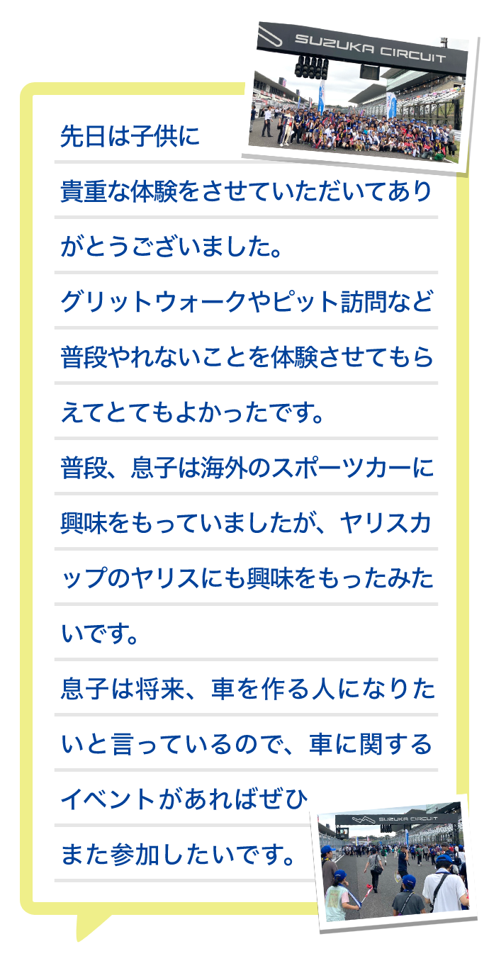 先日は子供に貴重な体験をさせていただいてありがとうございました。グリットウォークやピット訪問など普段やれないことを体験させてもらえてとてもよかったです。普段、息子は海外のスポーツカーに興味をもっていましたが、ヤリスカップのヤリスにも興味をもったみたいです。息子は将来、車を作る人になりたいと言っているので、車に関するイベントがあればぜひまた参加したいです。