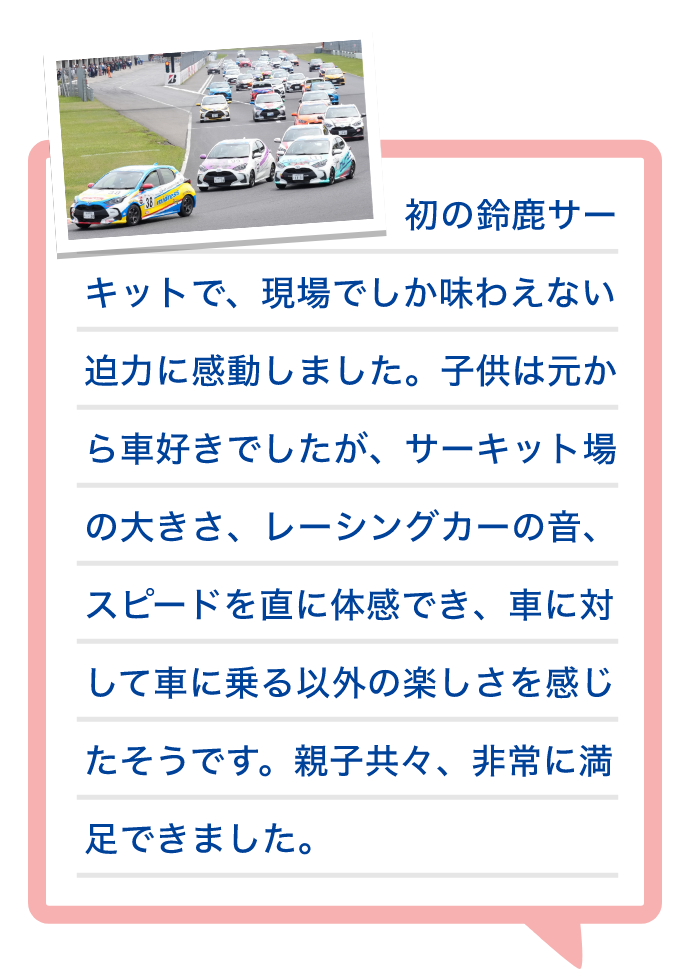 初の鈴鹿サーキットで、現場でしか味わえない迫力に感動しました。子供は元から車好きでしたが、サーキット場の大きさ、レーシングカーの音、スピードを直に体感でき、車に対して車に乗る以外の楽しさを感じたそうです。親子共々、非常に満足できました。