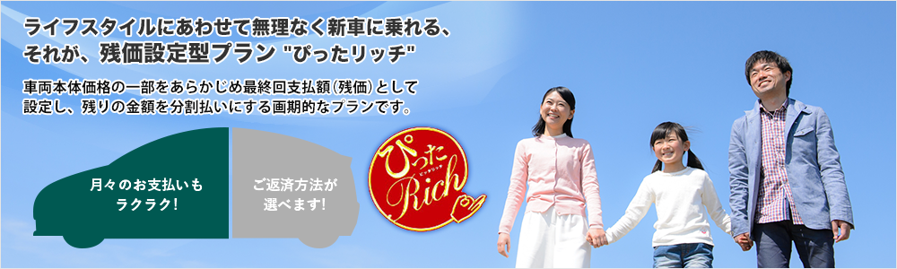 ライフスタイルにあわせて無理なく新?に乗れる、それが、残価設定型プラン ぴったリッチ 車両本体価格の一部をあらかじめ最終回支払額（残価）として設定し、残りの金額を分割払いにする画期的なプランです。 月々のお支払いもラクラク! 返済方法が選べます!